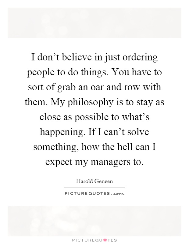 I don't believe in just ordering people to do things. You have to sort of grab an oar and row with them. My philosophy is to stay as close as possible to what's happening. If I can't solve something, how the hell can I expect my managers to Picture Quote #1