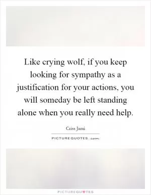 Like crying wolf, if you keep looking for sympathy as a justification for your actions, you will someday be left standing alone when you really need help Picture Quote #1