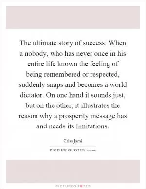 The ultimate story of success: When a nobody, who has never once in his entire life known the feeling of being remembered or respected, suddenly snaps and becomes a world dictator. On one hand it sounds just, but on the other, it illustrates the reason why a prosperity message has and needs its limitations Picture Quote #1