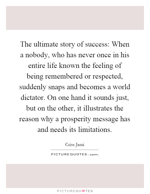 The ultimate story of success: When a nobody, who has never once in his entire life known the feeling of being remembered or respected, suddenly snaps and becomes a world dictator. On one hand it sounds just, but on the other, it illustrates the reason why a prosperity message has and needs its limitations Picture Quote #1