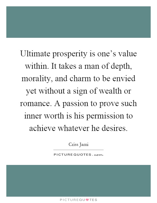 Ultimate prosperity is one's value within. It takes a man of depth, morality, and charm to be envied yet without a sign of wealth or romance. A passion to prove such inner worth is his permission to achieve whatever he desires Picture Quote #1