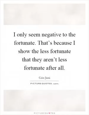 I only seem negative to the fortunate. That’s because I show the less fortunate that they aren’t less fortunate after all Picture Quote #1