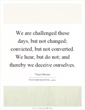 We are challenged these days, but not changed; convicted, but not converted. We hear, but do not; and thereby we deceive ourselves Picture Quote #1