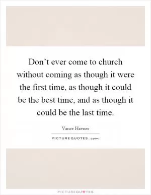 Don’t ever come to church without coming as though it were the first time, as though it could be the best time, and as though it could be the last time Picture Quote #1
