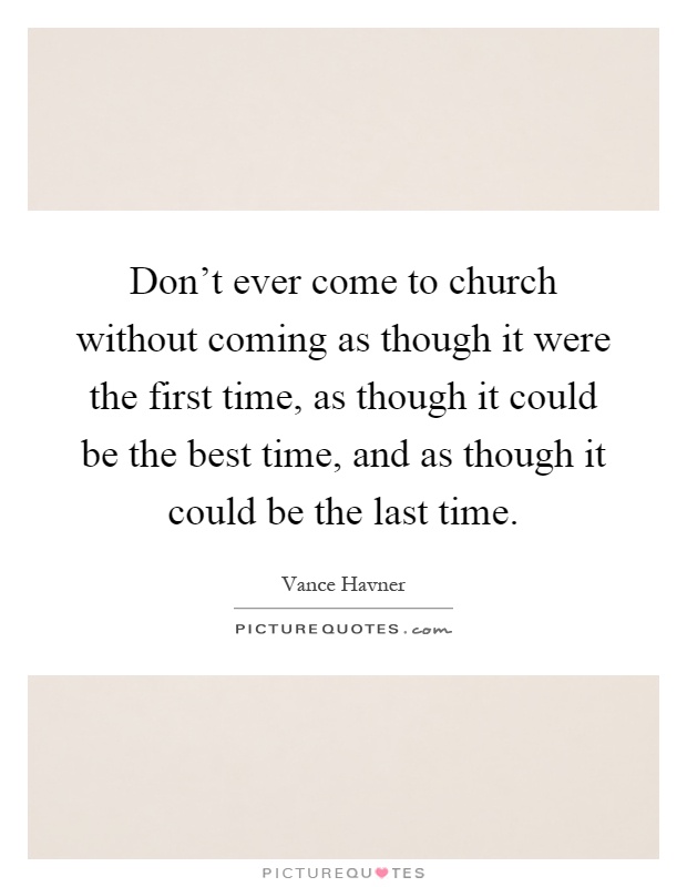 Don't ever come to church without coming as though it were the first time, as though it could be the best time, and as though it could be the last time Picture Quote #1