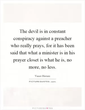 The devil is in constant conspiracy against a preacher who really prays, for it has been said that what a minister is in his prayer closet is what he is, no more, no less Picture Quote #1