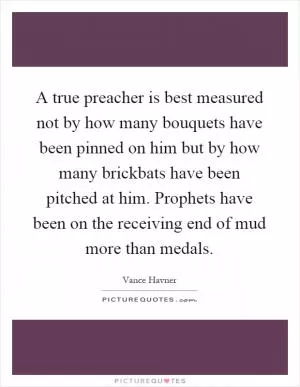 A true preacher is best measured not by how many bouquets have been pinned on him but by how many brickbats have been pitched at him. Prophets have been on the receiving end of mud more than medals Picture Quote #1