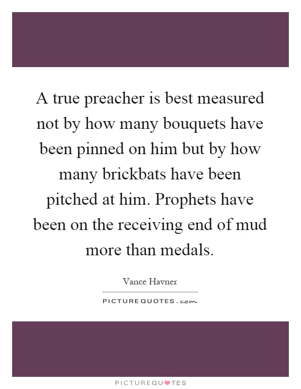 A true preacher is best measured not by how many bouquets have been pinned on him but by how many brickbats have been pitched at him. Prophets have been on the receiving end of mud more than medals Picture Quote #1