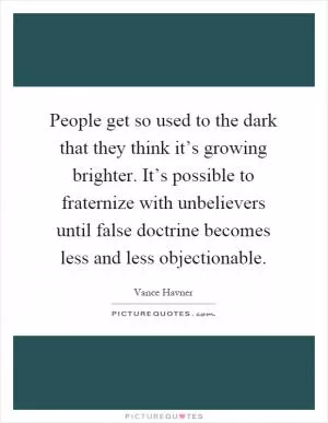 People get so used to the dark that they think it’s growing brighter. It’s possible to fraternize with unbelievers until false doctrine becomes less and less objectionable Picture Quote #1