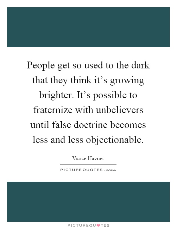 People get so used to the dark that they think it's growing brighter. It's possible to fraternize with unbelievers until false doctrine becomes less and less objectionable Picture Quote #1
