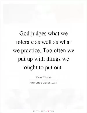 God judges what we tolerate as well as what we practice. Too often we put up with things we ought to put out Picture Quote #1