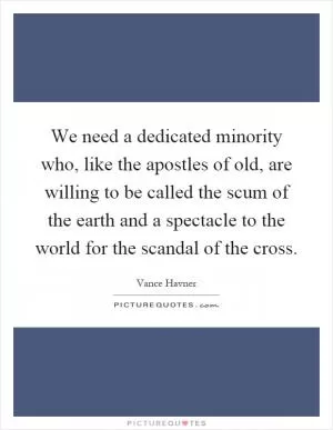 We need a dedicated minority who, like the apostles of old, are willing to be called the scum of the earth and a spectacle to the world for the scandal of the cross Picture Quote #1