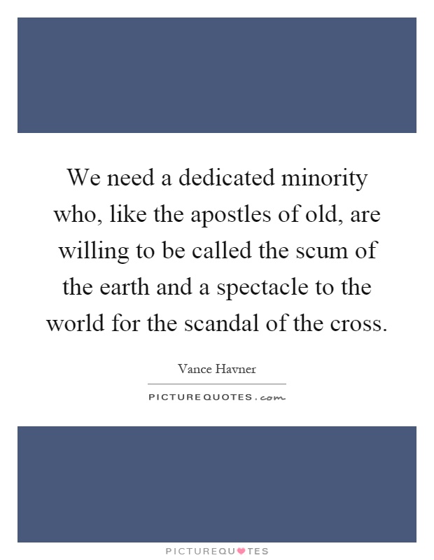 We need a dedicated minority who, like the apostles of old, are willing to be called the scum of the earth and a spectacle to the world for the scandal of the cross Picture Quote #1