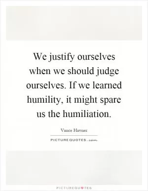 We justify ourselves when we should judge ourselves. If we learned humility, it might spare us the humiliation Picture Quote #1
