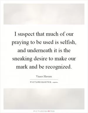 I suspect that much of our praying to be used is selfish, and underneath it is the sneaking desire to make our mark and be recognized Picture Quote #1