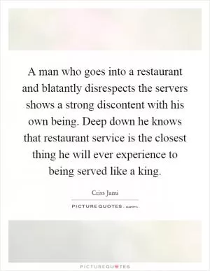 A man who goes into a restaurant and blatantly disrespects the servers shows a strong discontent with his own being. Deep down he knows that restaurant service is the closest thing he will ever experience to being served like a king Picture Quote #1