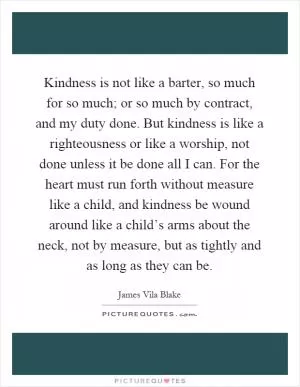 Kindness is not like a barter, so much for so much; or so much by contract, and my duty done. But kindness is like a righteousness or like a worship, not done unless it be done all I can. For the heart must run forth without measure like a child, and kindness be wound around like a child’s arms about the neck, not by measure, but as tightly and as long as they can be Picture Quote #1