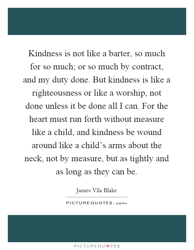 Kindness is not like a barter, so much for so much; or so much by contract, and my duty done. But kindness is like a righteousness or like a worship, not done unless it be done all I can. For the heart must run forth without measure like a child, and kindness be wound around like a child's arms about the neck, not by measure, but as tightly and as long as they can be Picture Quote #1