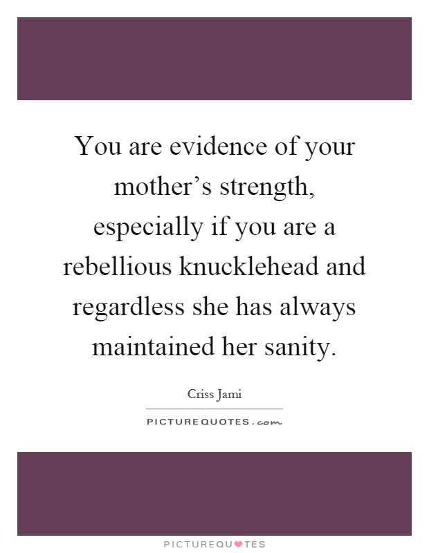 You are evidence of your mother's strength, especially if you are a rebellious knucklehead and regardless she has always maintained her sanity Picture Quote #1