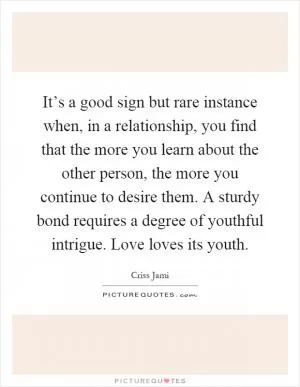 It’s a good sign but rare instance when, in a relationship, you find that the more you learn about the other person, the more you continue to desire them. A sturdy bond requires a degree of youthful intrigue. Love loves its youth Picture Quote #1
