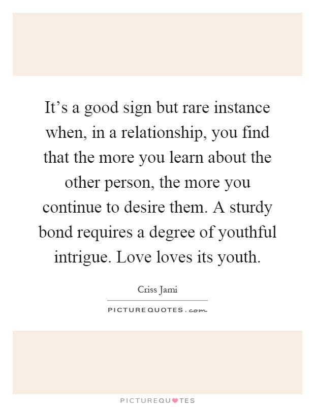 It's a good sign but rare instance when, in a relationship, you find that the more you learn about the other person, the more you continue to desire them. A sturdy bond requires a degree of youthful intrigue. Love loves its youth Picture Quote #1