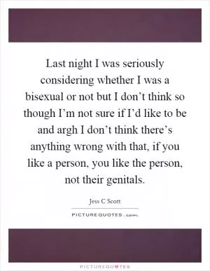 Last night I was seriously considering whether I was a bisexual or not but I don’t think so though I’m not sure if I’d like to be and argh I don’t think there’s anything wrong with that, if you like a person, you like the person, not their genitals Picture Quote #1