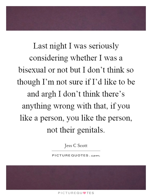 Last night I was seriously considering whether I was a bisexual or not but I don't think so though I'm not sure if I'd like to be and argh I don't think there's anything wrong with that, if you like a person, you like the person, not their genitals Picture Quote #1