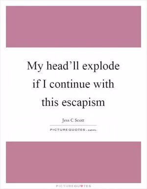 My head’ll explode if I continue with this escapism Picture Quote #1