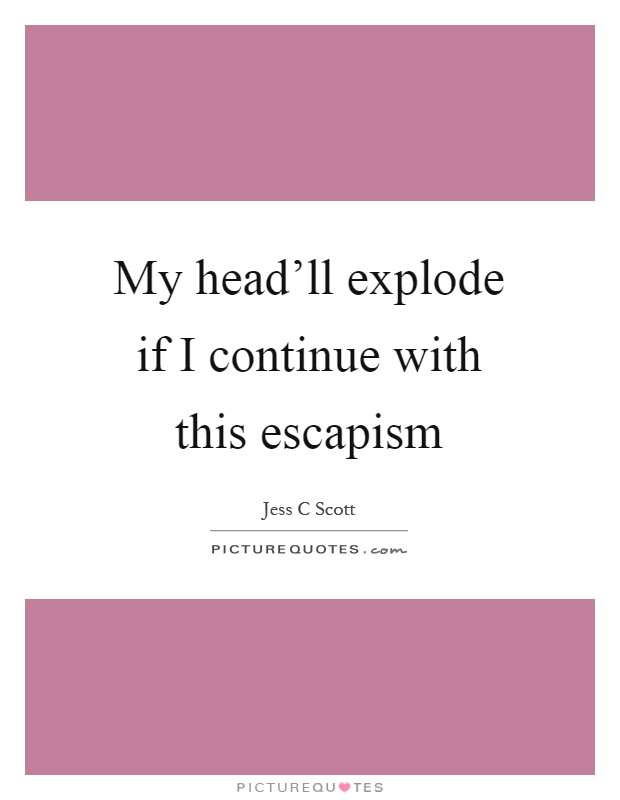 My head'll explode if I continue with this escapism Picture Quote #1