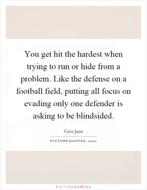 You get hit the hardest when trying to run or hide from a problem. Like the defense on a football field, putting all focus on evading only one defender is asking to be blindsided Picture Quote #1