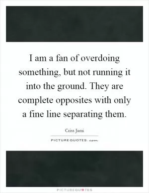 I am a fan of overdoing something, but not running it into the ground. They are complete opposites with only a fine line separating them Picture Quote #1