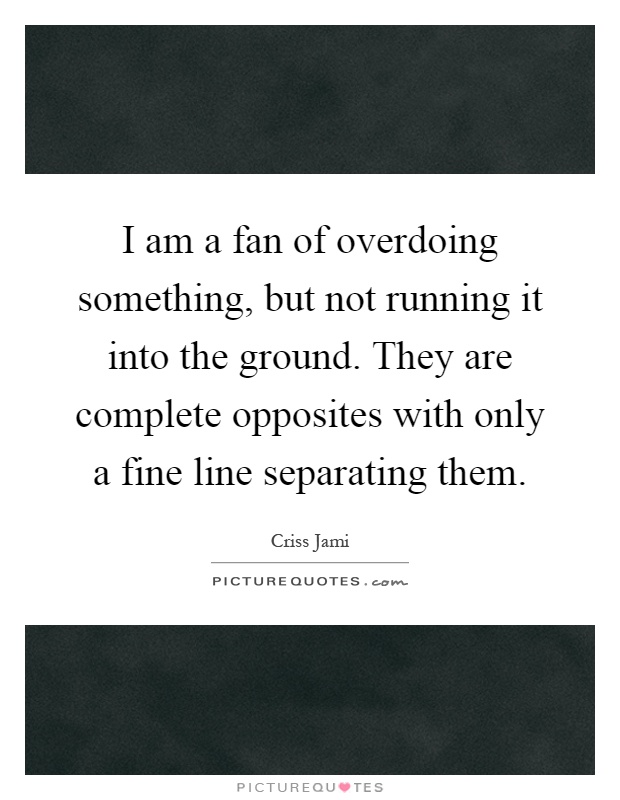 I am a fan of overdoing something, but not running it into the ground. They are complete opposites with only a fine line separating them Picture Quote #1