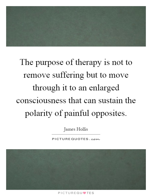 The purpose of therapy is not to remove suffering but to move through it to an enlarged consciousness that can sustain the polarity of painful opposites Picture Quote #1