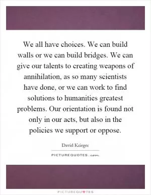 We all have choices. We can build walls or we can build bridges. We can give our talents to creating weapons of annihilation, as so many scientists have done, or we can work to find solutions to humanities greatest problems. Our orientation is found not only in our acts, but also in the policies we support or oppose Picture Quote #1