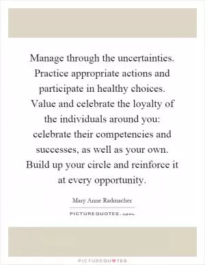 Manage through the uncertainties. Practice appropriate actions and participate in healthy choices. Value and celebrate the loyalty of the individuals around you: celebrate their competencies and successes, as well as your own. Build up your circle and reinforce it at every opportunity Picture Quote #1