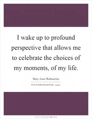 I wake up to profound perspective that allows me to celebrate the choices of my moments, of my life Picture Quote #1