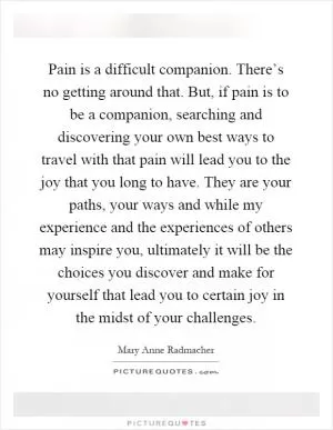 Pain is a difficult companion. There’s no getting around that. But, if pain is to be a companion, searching and discovering your own best ways to travel with that pain will lead you to the joy that you long to have. They are your paths, your ways and while my experience and the experiences of others may inspire you, ultimately it will be the choices you discover and make for yourself that lead you to certain joy in the midst of your challenges Picture Quote #1