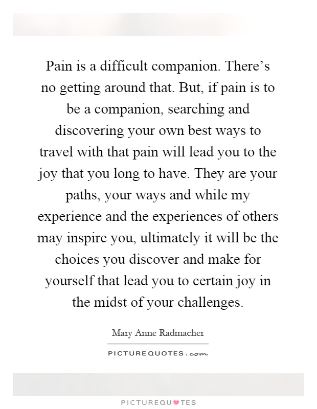 Pain is a difficult companion. There's no getting around that. But, if pain is to be a companion, searching and discovering your own best ways to travel with that pain will lead you to the joy that you long to have. They are your paths, your ways and while my experience and the experiences of others may inspire you, ultimately it will be the choices you discover and make for yourself that lead you to certain joy in the midst of your challenges Picture Quote #1