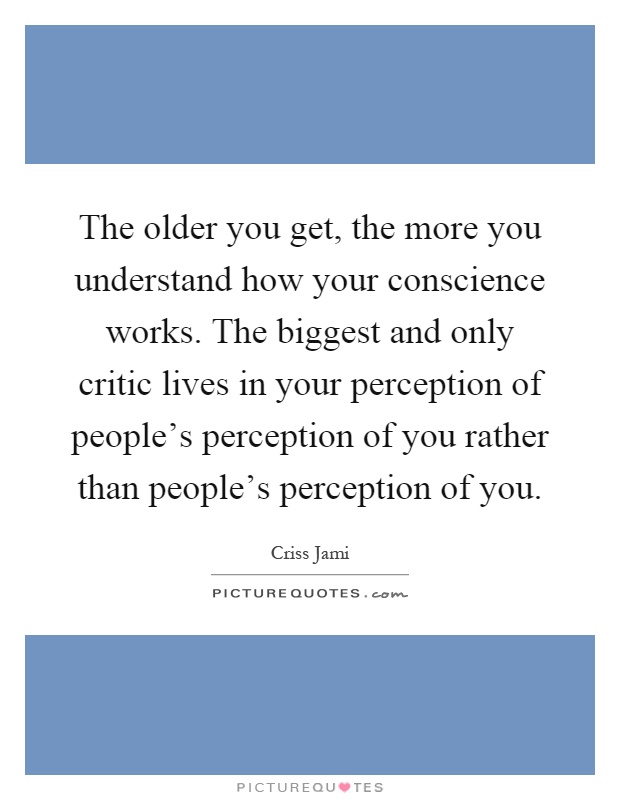 The older you get, the more you understand how your conscience works. The biggest and only critic lives in your perception of people's perception of you rather than people's perception of you Picture Quote #1