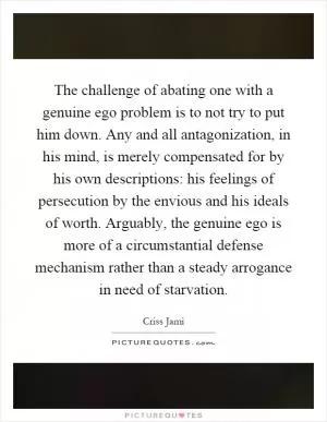 The challenge of abating one with a genuine ego problem is to not try to put him down. Any and all antagonization, in his mind, is merely compensated for by his own descriptions: his feelings of persecution by the envious and his ideals of worth. Arguably, the genuine ego is more of a circumstantial defense mechanism rather than a steady arrogance in need of starvation Picture Quote #1