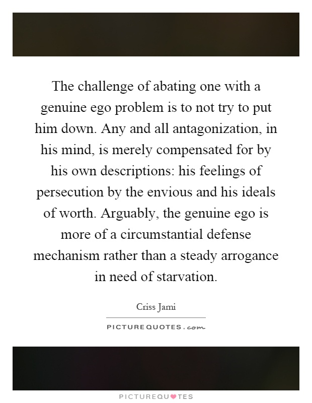 The challenge of abating one with a genuine ego problem is to not try to put him down. Any and all antagonization, in his mind, is merely compensated for by his own descriptions: his feelings of persecution by the envious and his ideals of worth. Arguably, the genuine ego is more of a circumstantial defense mechanism rather than a steady arrogance in need of starvation Picture Quote #1