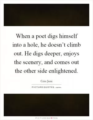 When a poet digs himself into a hole, he doesn’t climb out. He digs deeper, enjoys the scenery, and comes out the other side enlightened Picture Quote #1