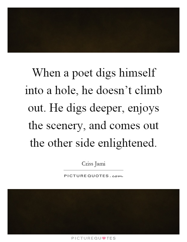 When a poet digs himself into a hole, he doesn't climb out. He digs deeper, enjoys the scenery, and comes out the other side enlightened Picture Quote #1