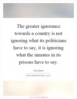 The greater ignorance towards a country is not ignoring what its politicians have to say, it is ignoring what the inmates in its prisons have to say Picture Quote #1