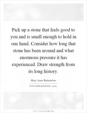 Pick up a stone that feels good to you and is small enough to hold in one hand. Consider how long that stone has been around and what enormous pressure it has experienced. Draw strength from its long history Picture Quote #1
