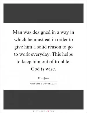 Man was designed in a way in which he must eat in order to give him a solid reason to go to work everyday. This helps to keep him out of trouble. God is wise Picture Quote #1
