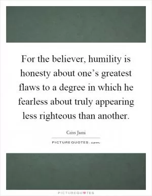 For the believer, humility is honesty about one’s greatest flaws to a degree in which he fearless about truly appearing less righteous than another Picture Quote #1