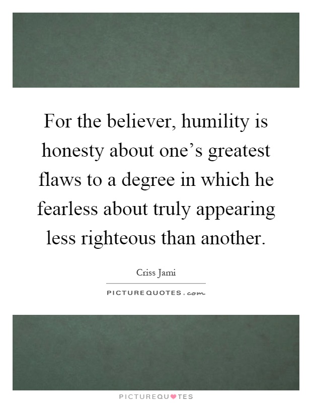 For the believer, humility is honesty about one's greatest flaws to a degree in which he fearless about truly appearing less righteous than another Picture Quote #1