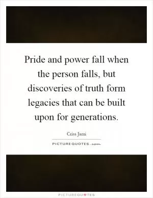 Pride and power fall when the person falls, but discoveries of truth form legacies that can be built upon for generations Picture Quote #1