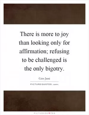 There is more to joy than looking only for affirmation; refusing to be challenged is the only bigotry Picture Quote #1